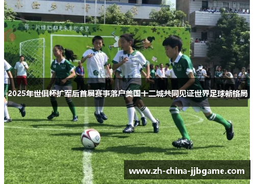 2025年世俱杯扩军后首届赛事落户美国十二城共同见证世界足球新格局 2025年世俱杯扩军后首届赛事落户美国十二城共同见证世界足球新格局