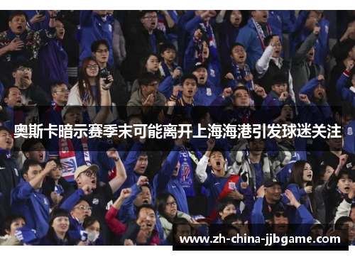 奥斯卡暗示赛季末可能离开上海海港引发球迷关注 奥斯卡暗示赛季末可能离开上海海港引发球迷关注