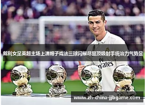 戴利女足英超主场上演帽子戏法三球闪耀尽显顶级射手统治力气势足