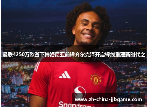 曼联4250万欧签下博洛尼亚前锋齐尔克泽开启锋线重建新时代之