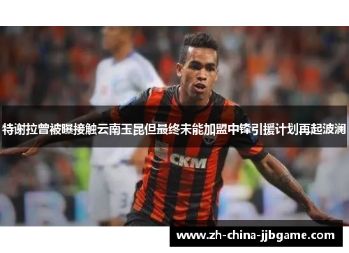 特谢拉曾被曝接触云南玉昆但最终未能加盟中锋引援计划再起波澜 特谢拉曾被曝接触云南玉昆但最终未能加盟中锋引援计划再起波澜