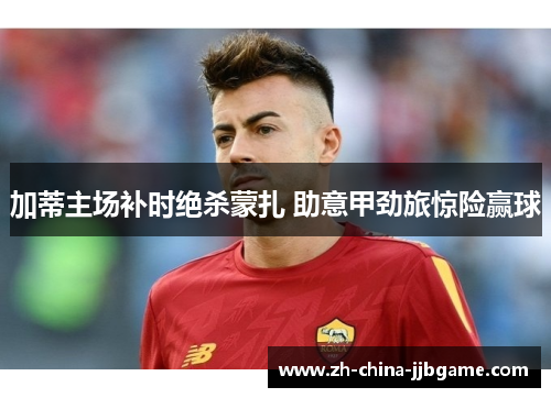 加蒂主场补时绝杀蒙扎 助意甲劲旅惊险赢球 加蒂主场补时绝杀蒙扎 助意甲劲旅惊险赢球